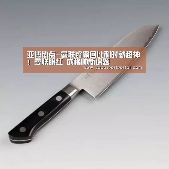 亚博热点-曼联锋霸回比利时就超神!曼联眼红 成穆帅新课题(图3) 亚博直播